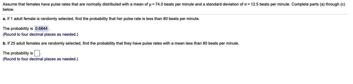 Assume that females have pulse rates that are normally distributed with a mean of u = 74.0 beats per minute and a standard deviation of o = 12.5 beats per minute. Complete parts (a) through (c)
below,
a. If 1 adult female is randomly selected, find the probability that her pulse rate is less than 80 beats per minute.
The probability is 0.6844.
(Round to four decimal places as needed.)
b. If 25 adult females are randomly selected, find the probability that they have pulse rates with a mean less than 80 beats per minute.
The probability is N:
(Round to four decimal places as needed.)
