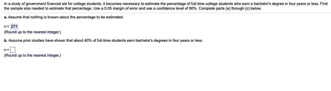 In a study of government financial aid for college students, it becomes necessary to estimate the percentage of full-time college students who earn a bachelor's degree in four years or less. Find
the sample size needed to estimate that percentage. Use a 0.05 margin of error and use a confidence level of 90%. Complete parts (a) through (c) below.
a. Assume that nothing is known about the percentage to be estimated.
n= 271
(Round up to the nearest integer.)
b. Assume prior studies have shown that about 40% of full-time students earn bachelor's degrees in four years or less.
n=|
(Round up to the nearest integer.)
