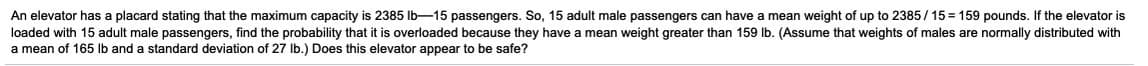 An elevator has a placard stating that the maximum capacity is 2385 Ib-15 passengers. So, 15 adult male passengers can have a mean weight of up to 2385/ 15 = 159 pounds. If the elevator is
loaded with 15 adult male passengers, find the probability that it is overloaded because they have a mean weight greater than 159 lb. (Assume that weights of males are normally distributed with
a mean of 165 lb and a standard deviation of 27 Ib.) Does this elevator appear to be safe?
