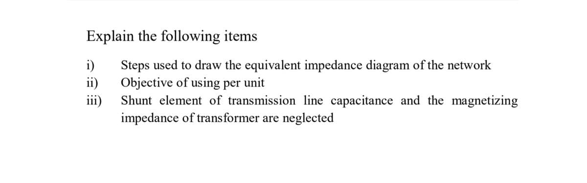 Explain the following items
i)
Steps used to draw the equivalent impedance diagram of the network
ii)
Objective of using per
unit
iii)
Shunt element of transmission line capacitance and the magnetizing
impedance of transformer are neglected

