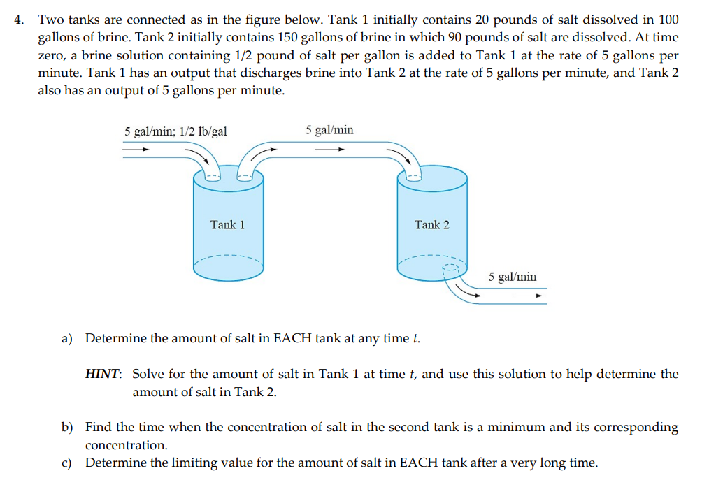 Two tanks are connected as in the figure below. Tank 1 initially contains 20 pounds of salt dissolved in 100
gallons of brine. Tank 2 initially contains 150 gallons of brine in which 90 pounds of salt are dissolved. At time
zero, a brine solution containing 1/2 pound of salt per gallon is added to Tank 1 at the rate of 5 gallons per
minute. Tank 1 has an output that discharges brine into Tank 2 at the rate of 5 gallons per minute, and Tank 2
also has an output of 5 gallons per minute.
4.
5 gal/min; 1/2 lb/gal
5 gal/min
Tank 1
Tank 2
5 gal/min
a) Determine the amount of salt in EACH tank at any time t.
HINT: Solve for the amount of salt in Tank 1 at time t, and use this solution to help determine the
amount of salt in Tank 2.
b) Find the time when the concentration of salt in the second tank is a minimum and its corresponding
concentration.
c) Determine the limiting value for the amount of salt in EACH tank after a very long time.
