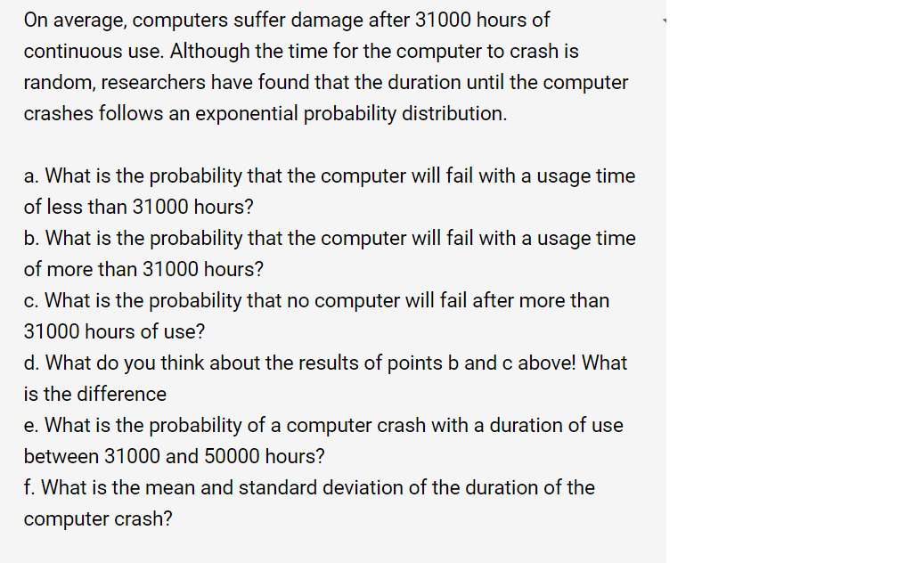 On average, computers suffer damage after 31000 hours of
continuous use. Although the time for the computer to crash is
random, researchers have found that the duration until the computer
crashes follows an exponential probability distribution.
a. What is the probability that the computer will fail with a usage time
of less than 31000 hours?
b. What is the probability that the computer will fail with a usage time
of more than 31000 hours?
c. What is the probability that no computer will fail after more than
31000 hours of use?
d. What do you think about the results of points b and c above! What
is the difference
e. What is the probability of a computer crash with a duration of use
between 31000 and 50000 hours?
f. What is the mean and standard deviation of the duration of the
computer crash?
