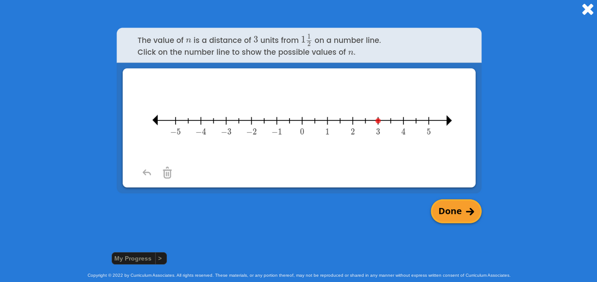 The value of n is a distance of 3 units from 1, on a number line.
Click on the number line to show the possible values of n.
-5
-4
-3
-2
-1
1
3
4
Done →
My Progress >
Copyright © 2022 by Curriculum Associates. All rights reserved. These materials, or any portion thereof, may not be reproduced or shared in any manner without express written consent of Curriculum Associates.
