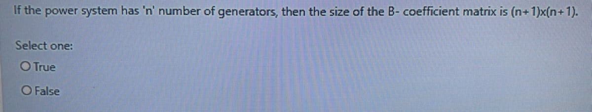 If the power system has 'n' number of generators, then the size of the B- coefficient matrix is (n+1)x(n+1).
Select one:
O True
O False
