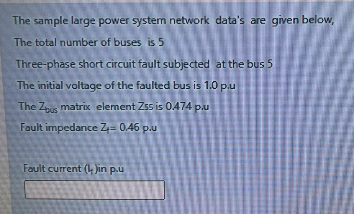 The sample large power system network data's are given below,
The total number of buses is 5
Three-phase short circuit fault subjected at the bus 5
The initial voltage of the faulted bus is 1.0 p.u
The Z matrix element Z55 is 0.474 p.u
Fault impedance Z= 0.46 p.u
Fault current (- )in p.u
