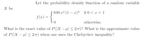 Let the probability density function of a random variable
X be
630r (1 – 1)* if () <I<1
f(z) = .
otherwise.
What is the exact value of P(|X –HlS20)? What is the approximate value
of P(X- l <2a) when one uses the Chebychev inequality?
