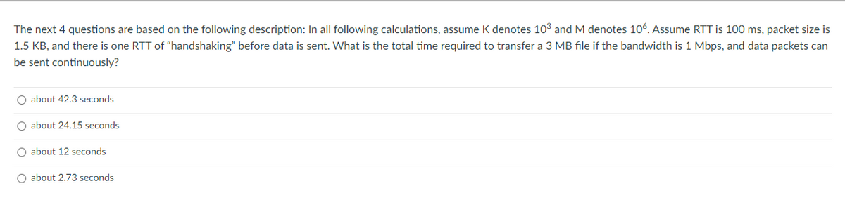 The next 4 questions are based on the following description: In all following calculations, assume K denotes 10³ and M denotes 106. Assume RTT is 100 ms, packet size is
1.5 KB, and there is one RTT of “handshaking" before data is sent. What is the total time required to transfer a 3 MB file if the bandwidth is 1 Mbps, and data packets can
be sent continuously?
O about 42.3 seconds
O about 24.15 seconds
O about 12 seconds
O about 2,73 seconds

