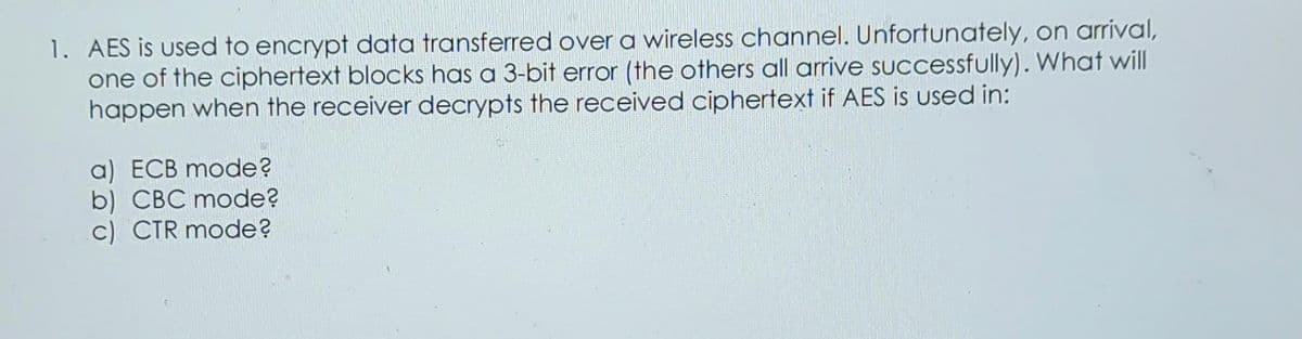 1. AES is used to encrypt data transferred over a wireless channel. Unfortunately, on arrival,
one of the ciphertext blocks has a 3-bit error (the others all arrive successfully). What will
happen when the receiver decrypts the received ciphertext if AES is used in:
a) ECB mode?
b) CBC mode?
c) CTR mode?
