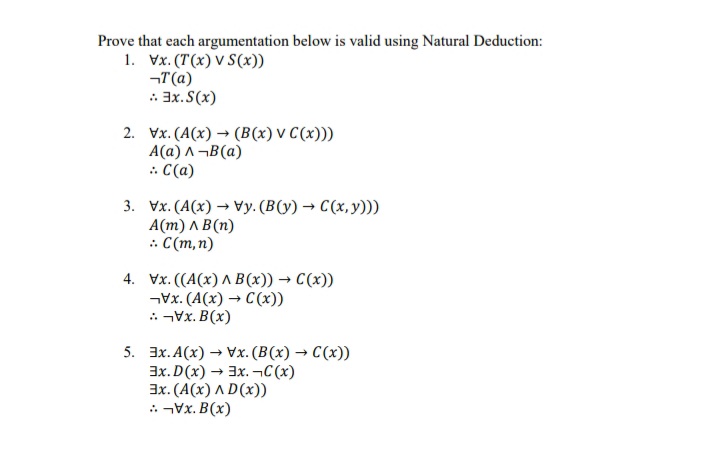 Prove that each argumentation below is valid using Natural Deduction:
1. Vx. (T(x) V S(x))
¬T(a)
: 3x. S(x)
2. Vx. (A(x) → (B(x) V C(x)))
A(a) A¬B(a)
: C(a)
3. Vx. (A(x) → Vy.(B(y) → C(x,y)))
А(m) л В(п)
: C(m,n)
4. Vx. ((A(x) ^ B(x)) → C(x))
Vx. (A(x) → C (x))
: Vx. B(x)
5. 3x. A(x) → Vx. (B(x) → C(x))
3x. D(x) → 3x. –¬C(x)
3x. (A(x) A D(x))
: Vx. B(x)
