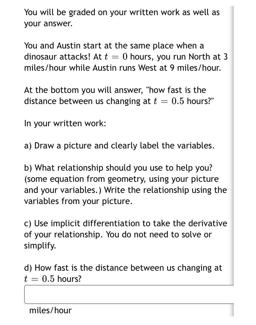 You will be graded on your written work as well as
your answer.
You and Austin start at the same place when a
dinosaur attacks! At t = 0 hours, you run North at 3
miles/hour while Austin runs West at 9 miles/hour.
At the bottom you will answer, "how fast is the
distance between us changing at t =
0.5 hours?"
In your written work:
a) Draw a picture and clearly label the variables.
b) What relationship should you use to help you?
(some equation from geometry, using your picture
and your variables.) Write the relationship using the
variables from your picture.
c) Use implicit differentiation to take the derivative
of your relationship. You do not need to solve or
simplify.
d) How fast is the distance between us changing at
t
0.5 hours?
miles/hour
