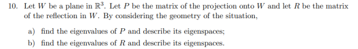 10. Let W be a plane in R³. Let P be the matrix of the projection onto W and let R be the matrix
of the reflection in W. By considering the geometry of the situation,
a) find the eigenvalues of P and describe its eigenspaces;
b) find the eigenvalues of R and describe its eigenspaces.