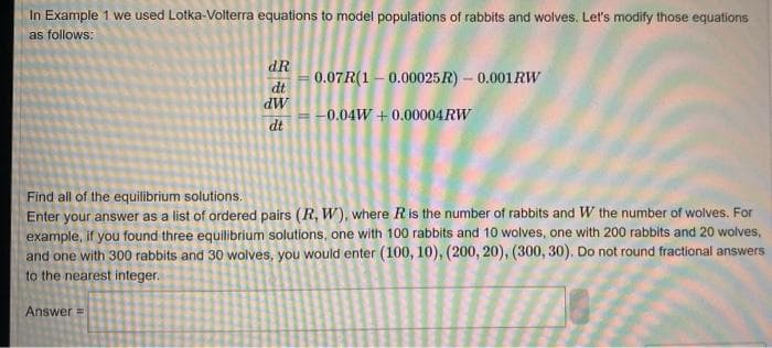 In Example 1 we used Lotka-Volterra equations to model populations of rabbits and wolves. Let's modify those equations
as follows:
dR
dt
dW
dt
Answer=
0.07R(1-0.00025R) - 0.001 RW
-0.04W+0.00004 RW
Find all of the equilibrium solutions.
Enter your answer as a list of ordered pairs (R, W), where R is the number of rabbits and W the number of wolves. For
example, if you found three equilibrium solutions, one with 100 rabbits and 10 wolves, one with 200 rabbits and 20 wolves,
and one with 300 rabbits and 30 wolves, you would enter (100, 10), (200, 20), (300, 30). Do not round fractional answers
to the nearest integer.