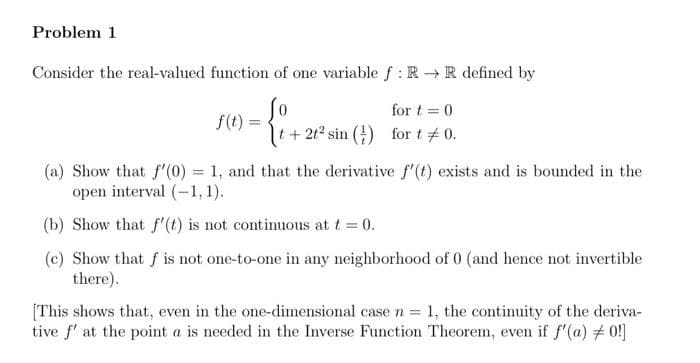 Problem 1
Consider the real-valued function of one variable f: R → R defined by
So
f(t)= =
for t= 0
t+2t² sin () for t = 0.
(a) Show that f'(0) = 1, and that the derivative f'(t) exists and is bounded in the
open interval (-1,1).
(b) Show that f'(t) is not continuous at t = 0.
(c) Show that f is not one-to-one in any neighborhood of 0 (and hence not invertible
there).
[This shows that, even in the one-dimensional case n = 1, the continuity of the deriva-
tive f' at the point a is needed in the Inverse Function Theorem, even if f'(a) #0!]