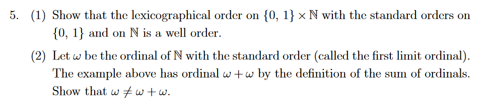 5. (1) Show that the lexicographical order on {0, 1} × N with the standard orders on
{0, 1} and on N is a well order.
(2) Let w be the ordinal of N with the standard order (called the first limit ordinal).
The example above has ordinal w+w by the definition of the sum of ordinals.
Show that w=w+w.