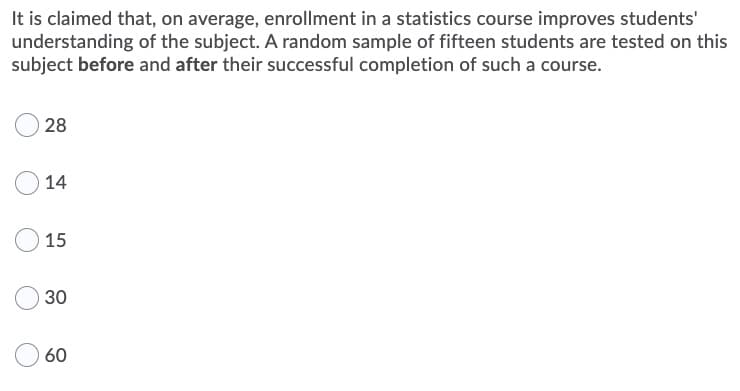 It is claimed that, on average, enrollment in a statistics course improves students'
understanding of the subject. A random sample of fifteen students are tested on this
subject before and after their successful completion of such a course.
28
14
15
30
60
