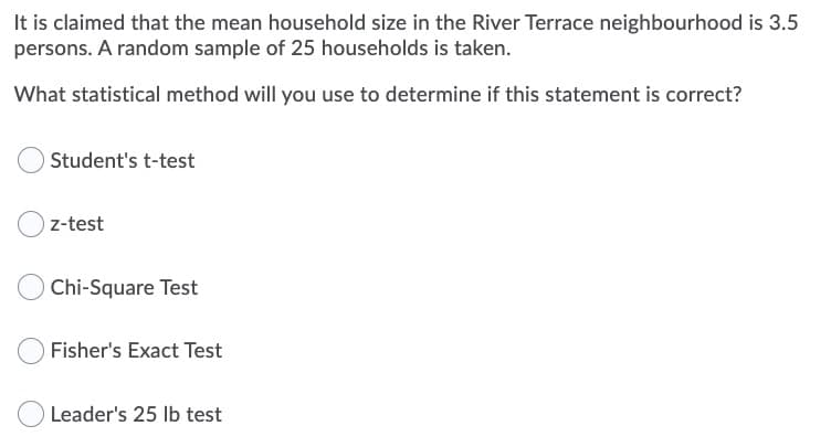 It is claimed that the mean household size in the River Terrace neighbourhood is 3.5
persons. A random sample of 25 households is taken.
What statistical method will you use to determine if this statement is correct?
Student's t-test
z-test
Chi-Square Test
O Fisher's Exact Test
Leader's 25 Ib test
