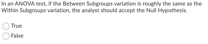 In an ANOVA test, if the Between Subgroups variation is roughly the same as the
Within Subgroups variation, the analyst should accept the Null Hypothesis.
True
False
