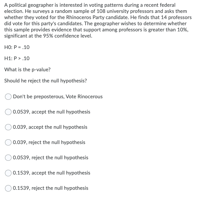 A political geographer is interested in voting patterns during a recent federal
election. He surveys a random sample of 108 university professors and asks them
whether they voted for the Rhinoceros Party candidate. He finds that 14 professors
did vote for this party's candidates. The geographer wishes to determine whether
this sample provides evidence that support among professors is greater than 10%,
significant at the 95% confidence level.
HO: P = .10
H1: P > .10
What is the p-value?
Should he reject the null hypothesis?
Don't be preposterous, Vote Rinocerous
0.0539, accept the null hypothesis
0.039, accept the null hypothesis
0.039, reject the null hypothesis
0.0539, reject the null hypothesis
) 0.1539, accept the null hypothesis
0.1539, reject the null hypothesis
