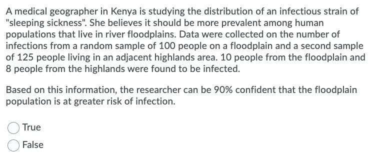A medical geographer in Kenya is studying the distribution of an infectious strain of
"sleeping sickness". She believes it should be more prevalent among human
populations that live in river floodplains. Data were collected on the number of
infections from a random sample of 100 people on a floodplain and a second sample
of 125 people living in an adjacent highlands area. 10 people from the floodplain and
8 people from the highlands were found to be infected.
Based on this information, the researcher can be 90% confident that the floodplain
population is at greater risk of infection.
True
False
