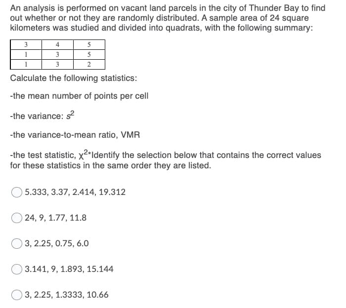 An analysis is performed on vacant land parcels in the city of Thunder Bay to find
out whether or not they are randomly distributed. A sample area of 24 square
kilometers was studied and divided into quadrats, with the following summary:
3
4
5
3
5
3
Calculate the following statistics:
-the mean number of points per cell
-the variance: s2
-the variance-to-mean ratio, VMR
-the test statistic, x2*Identify the selection below that contains the correct values
for these statistics in the same order they are listed.
5.333, 3.37, 2.414, 19.312
24, 9, 1.77, 11.8
3, 2.25, 0.75, 6.0
3.141, 9, 1.893, 15.144
3, 2.25, 1.3333, 10.66
