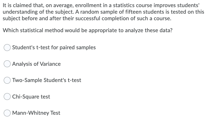It is claimed that, on average, enrollment in a statistics course improves students'
understanding of the subject. A random sample of fifteen students is tested on this
subject before and after their successful completion of such a course.
Which statistical method would be appropriate to analyze these data?
Student's t-test for paired samples
Analysis of Variance
OTWO-Sample Student's t-test
Chi-Square test
Mann-Whitney Test
