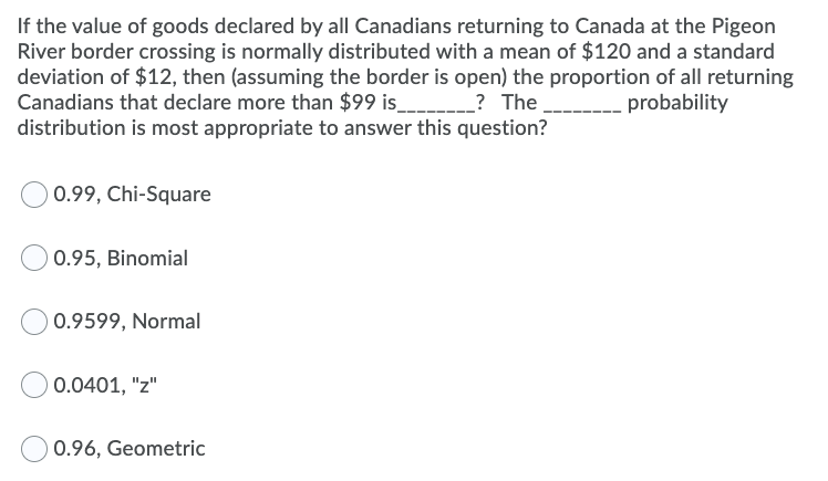 If the value of goods declared by all Canadians returning to Canada at the Pigeon
River border crossing is normally distributed with a mean of $120 and a standard
deviation of $12, then (assuming the border is open) the proportion of all returning
Canadians that declare more than $99 is_______? The
distribution is most appropriate to answer this question?
probability
0.99, Chi-Square
0.95, Binomial
0.9599, Normal
0.0401, "z"
0.96, Geometric
