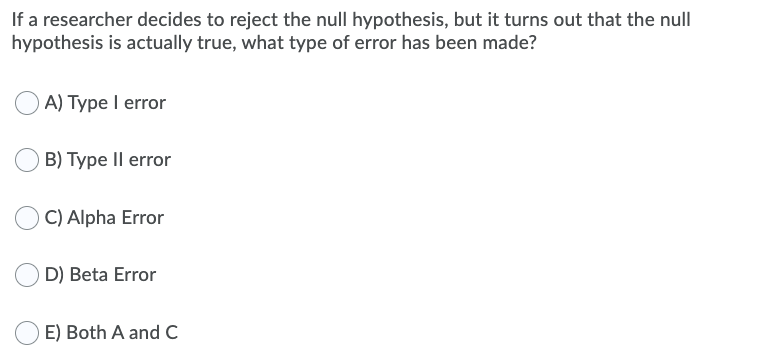 If a researcher decides to reject the null hypothesis, but it turns out that the null
hypothesis is actually true, what type of error has been made?
A) Type I error
B) Type Il error
C) Alpha Error
D) Beta Error
E) Both A and C
