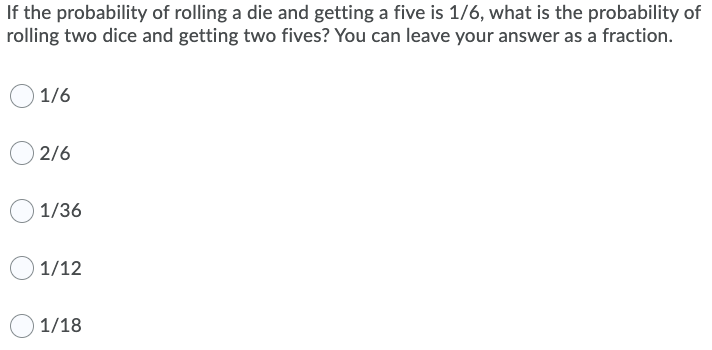 If the probability of rolling a die and getting a five is 1/6, what is the probability of
rolling two dice and getting two fives? You can leave your answer as a fraction.
1/6
2/6
1/36
1/12
1/18
