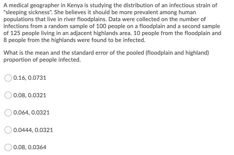 A medical geographer in Kenya is studying the distribution of an infectious strain of
"sleeping sickness". She believes it should be more prevalent among human
populations that live in river floodplains. Data were collected on the number of
infections from a random sample of 100 people on a floodplain and a second sample
of 125 people living in an adjacent highlands area. 10 people from the floodplain and
8 people from the highlands were found to be infected.
What is the mean and the standard error of the pooled (floodplain and highland)
proportion of people infected.
0.16, 0.0731
0.08, 0.0321
0.064, 0.0321
0.0444, 0.0321
0.08, 0.0364
