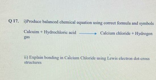 Q 17. i)Produce balanced chemical equation using correct formula and symbols
Calcuim + Hydrochloric acid
Calcium chloride + Hydrogen
gas
ii) Explain bonding in Calcium Chloride using Lewis electron dot-cross
structures
