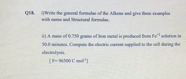 Q18. i)Write the general formulae of the Alkene and give three examples
with name and Structural formulae.
ii) A mass of 0.750 grams of Iron metal is produced from Fe2 solution in
50.0 minutes. Compute the electric current supplied to the cell during the
electrolysis.
[F= 96500 C mol]
