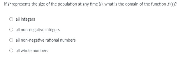 If P represents the size of the population at any time (t), what is the domain of the function P(t)?
O all integers
all non-negative integers
O all non-negative rational numbers
O all whole numbers
