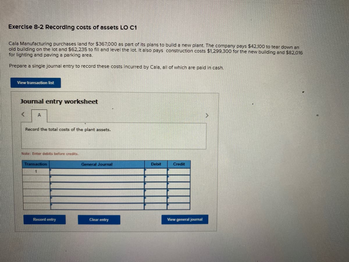 Exercise 8-2 Recording costs of assets LO C1
Cala Manufacturing purchases land for $367,000 as part of its plans to build a new plant. The company pays $42.100 to tear down an
old building on the lot and $62,235 to fill and level the lot. It also pays construction costs $1,299,300 for the new building and $82,016
for lighting and paving a parking area.
Prepare a single journal entry to record these costs incurred by Cala, all of which are paid in cash.
View transaction list
Journal entry worksheet
A
Record the total costs of the plant assets.
Note: Enter debits before credits.
Transaction
General Journal
Debit
Credit
Record entry
Clear entry
View general journal
