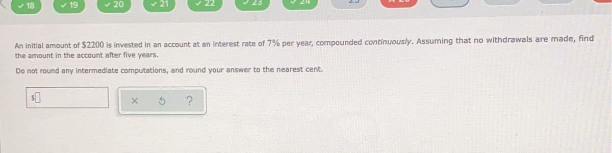 ✓ 18
✓ 19
$
✓ 20
✓21
An initial amount of $2200 is invested in an account at an interest rate of 7% per year, compounded continuously. Assuming that no withdrawals are made, find
the amount in the account after five years.
Do not round any intermediate computations, and round your answer to the nearest cent.
X
5
22
?