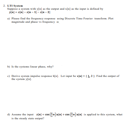 2. LTI System
Suppose a system with y[n] as the output and x[n] as the input is defined by
y[n] = x[n] – x[n – 1] – x[n – 2]
a) Please find the frequency response using Discrete Time Fourier transform. Plot
magnitude and phase vs frequency o
b) Is the systems linear phase, why?
c) Derive system impulse response h[n]. Let input be x[n] - {1, 2 }. Find the output of
the system y[n].
d) Assume the input x[n] = cos (En) u[n] + cos n) u[n] is applied to this system, what
is the steady state output?
