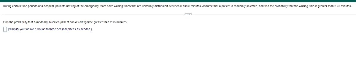 During certain time periods at a hospital, patients arriving at the emergency room have waiting times that are uniformly distributed between O and 8 minutes. Assume that a patient is randomly selected, and find the probability that the walting time is greater than 2.25 minutes.
Find the probability that a randomly selected patient has a waiting time greater than 2.25 minutes.
(Simplity your answer. Round to three decimal places as needed.)
