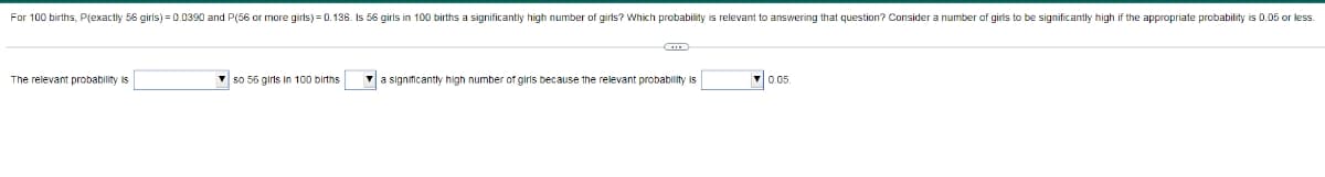 For 100 births, P(exactly 56 girls) = 0.0390 and P(56 or more girls) = 0.136. Is 56 girls in 100 births a significantly high number of girls? Which probability is relevant to answering that question? Consider a number of girls to be significantly high if the appropriate probability is 0.05 or less.
The relevant probability is
V so 56 girls in 100 births
a significantly high number of girls because the relevant probability is
V0.05
