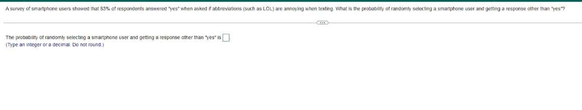 A survey of smartphone users showed that 83% of respondents answered "yes" when asked if abbreviations (such as LOL) are annoying when texting. What is the probability of randomly selecting a smartphone user and getting a response other than "yes"?
The probability of randomly selecting a smartphone user and getting a response other than "yes" is
(Type an integer or a decimal. Do not round.)
