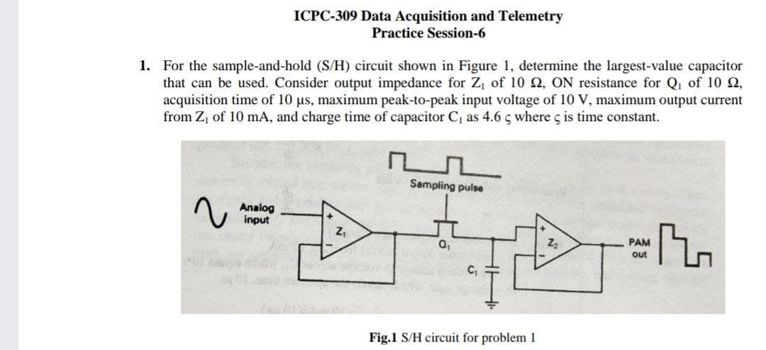 ICPC-309 Data Acquisition and Telemetry
Practice Session-6
1. For the sample-and-hold (S/H) circuit shown in Figure 1, determine the largest-value capacitor
that can be used. Consider output impedance for Z, of 10 Q, ON resistance for Q, of 10 Q,
acquisition time of 10 us, maximum peak-to-peak input voltage of 10 V, maximum output current
from Z, of 10 mA, and charge time of capacitor C as 4.6 s where ç is time constant.
Sampling pulse
Analog
input
a,
PAM
out
C,
Fig.1 S/H circuit for problem 1
