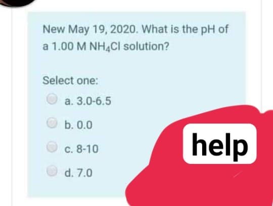 New May 19, 2020. What is the pH of
a 1.00 M NH,CI solution?
Select one:
a. 3.0-6.5
b. 0.0
help
c. 8-10
d. 7.0
