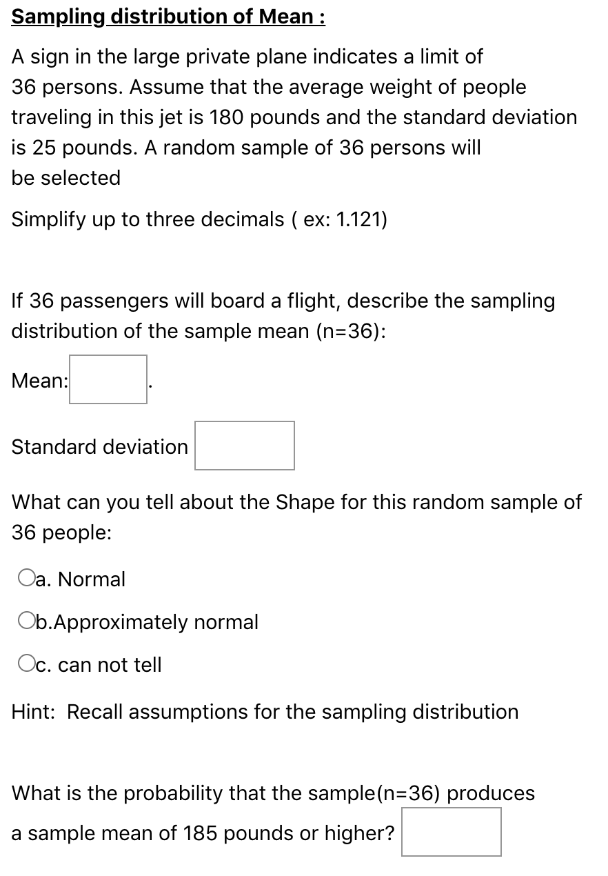 Sampling distribution of Mean :
A sign in the large private plane indicates a limit of
36 persons. Assume that the average weight of people
traveling in this jet is 180 pounds and the standard deviation
is 25 pounds. A random sample of 36 persons will
be selected
Simplify up to three decimals ( ex: 1.121)
If 36 passengers will board a flight, describe the sampling
distribution of the sample mean (n=36):
Мean:
Standard deviation
What can you tell about the Shape for this random sample of
36 people:
Oa. Normal
Ob.Approximately normal
Oc. can not tell
Hint: Recall assumptions for the sampling distribution
What is the probability that the sample(n=36) produces
a sample mean of 185 pounds or higher?
