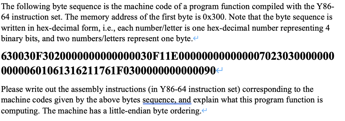 The following byte sequence is the machine code of a program function compiled with the Y86-
64 instruction set. The memory address of the first byte is 0x300. Note that the byte sequence is
written in hex-decimal form, i.e., each number/letter is one hex-decimal number representing 4
binary bits, and two numbers/letters represent one byte.
630030F3020000000000000030F11E000000000000007023030000000
00000601061316211761F0300000000000090-
Please write out the assembly instructions (in Y86-64 instruction set) corresponding to the
machine codes given by the above bytes sequence, and explain what this program function is
computing. The machine has a little-endian byte ordering.
