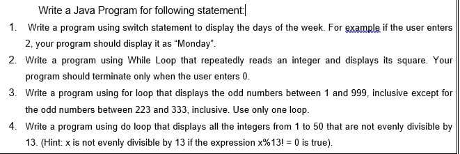 Write a Java Program for following statement
1. Write a program using switch statement to display the days of the week. For example if the user enters
2, your program should display it as "Monday".
2. Write a program using While Loop that repeatedly reads an integer and displays its square. Your
program should terminate only when the user enters 0.
3. Write a program using for loop that displays the odd numbers between 1 and 999, inclusive except for
the odd numbers between 223 and 333, inclusive. Use only one loop.
4. Write a program using do loop that displays all the integers from 1 to 50 that are not evenly divisible by
13. (Hint: x is not evenly divisible by 13 if the expression x%13! = 0 is true).
