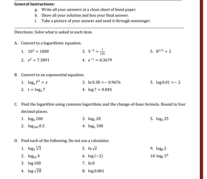 General Instructions:
g. Write all your answers in a clean sheet of bond paper.
h. Show all your solution and box your final answer.
i. Take a picture of your answer and send it through messenger.
Directions: Solve what is asked in each item.
A. Convert to a logarithmic equation.
1. 103 = 1000
3. 5-3 =1
5. 81/3 = 2
125
2. e? = 7.3891
4. e- = 0.3679
B. Convert to an exponential equation.
1. log, 7³ = x
3. In 0.38 =– 0.9676
5. log 0.01 =– 2
2. t= log, 7
4. log 7 = 0.845
C. Find the logarithm using common logarithms and the change-of-base formula. Round to four
decimal places.
1. log, 100
3. log; 20
5. log, 25
2. log100 0.3
4. log, 100
D. Find each of the following. Do not use a calculator.
1. log, V3
5. In ve
9. logg 2
2. log64 4
6. log (-2)
10. log; 5*
3. log 100
4. log V10
7. In 0
8. log 0.001
