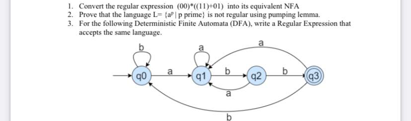 1. Convert the regular expression (00)*(11)+01) into its equivalent NFA
2. Prove that the language L= {aP|p prime} is not regular using pumping lemma.
3. For the following Deterministic Finite Automata (DFA), write a Regular Expression that
accepts the same language.
a
a
91
92
q3
a
