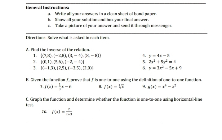 General Instructions:
a. Write all your answers in a clean sheet of bond paper.
b. Show all your solution and box your final answer.
c. Take a picture of your answer and send it through messenger.
Directions: Solve what is asked in each item.
A. Find the inverse of the relation.
4. у %3D 4x — 5
5. 2x? + 5y? = 4
6. y = 3x? – 5x +9
1. {(7,8), (–2,8), (3, – 4), (8, – 8)}
2. {(0,1), (5,6), (-2, – 4)}
3. {(-1,3), (2,5), (–3,5), (2,0)}
B. Given the function f, prove that f is one-to-one using the definition of one-to-one function.
7. f(x) = x- 6
8. f(x) = V
9. g(x) = x* – x?
C. Graph the function and determine whether the function is one-to-one using horizontal-line
test.
10. f(x) =
x+3
