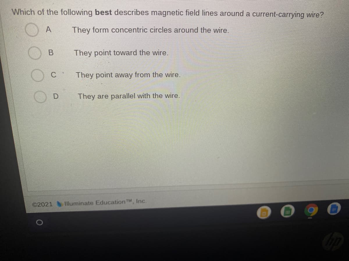 Which of the following best describes magnetic field lines around a current-carrying wire?
They form concentric circles around the wire.
B
They point toward the wire.
They point away from the wire.
They are parallel with the wire.
©2021
Illuminate Education TM Inc.
