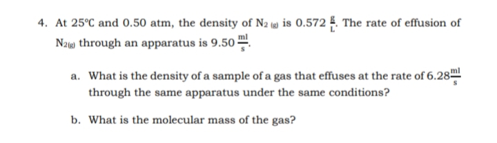 4. At 25°C and 0.50 atm, the density of N2 (4) is 0.572 5. The rate of effusion of
Naw through an apparatus is 9.50 -
a. What is the density of a sample of a gas that effuses at the rate of 6.28ml
through the same apparatus under the same conditions?
b. What is the molecular mass of the gas?
