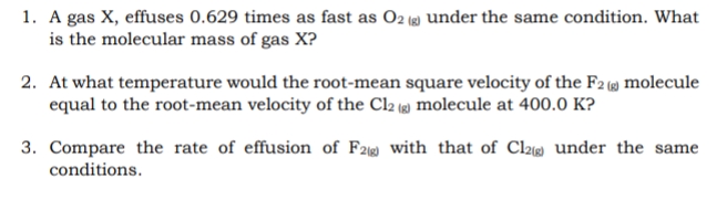 1. A gas X, effuses 0.629 times as fast as O2 (8) under the same condition. What
is the molecular mass of gas X?
2. At what temperature would the root-mean square velocity of the F2 () molecule
equal to the root-mean velocity of the Cl2 (g) molecule at 400.0 K?
3. Compare the rate of effusion of F2 with that of Cl2 under the same
conditions.
