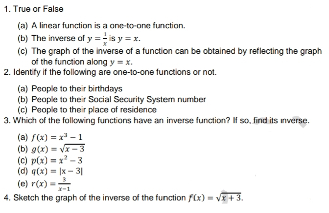 1. True or False
(a) A linear function is a one-to-one function.
(b) The inverse of y == is y = x.
(c) The graph of the inverse of a function can be obtained by reflecting the graph
of the function along y = x.
2. Identify if the following are one-to-one functions or not.
(a) People to their birthdays
(b) People to their Social Security System number
(c) People to their place of residence
3. Which of the following functions have an inverse function? If so, find its inverse.
(a) f(x) = x³ – 1
(b) g(x) = Vx –- 3
(c) p(x) = x² – 3
(d) q(x) = |x – 3|
3
(e) r(x) =
4. Sketch the graph of the inverse of the function f(x) = Vx + 3.
x-1
